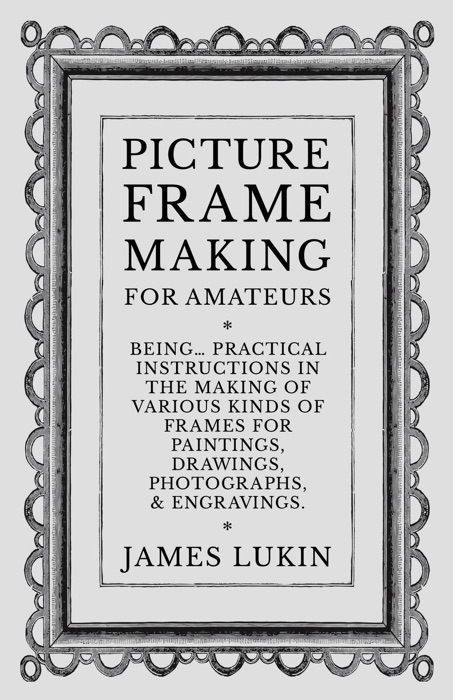 Picture Frame Making for Amateurs - Being Practical Instructions in the Making of Various Kinds of Frames for Paintings, Drawings, Photographs, and Engravings.