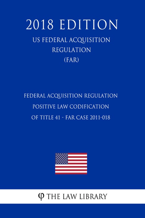 Federal Acquisition Regulation - Positive Law Codification of Title 41 - FAR Case 2011-018 (US Federal Acquisition Regulation) (FAR) (2018 Edition)