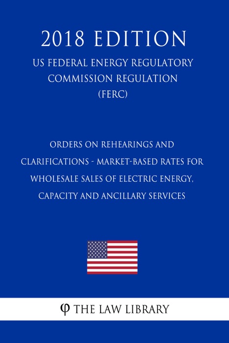 Orders on Rehearings and Clarifications - Market-Based Rates for Wholesale Sales of Electric Energy, Capacity and Ancillary Services (US Federal Energy Regulatory Commission Regulation) (FERC) (2018 Edition)