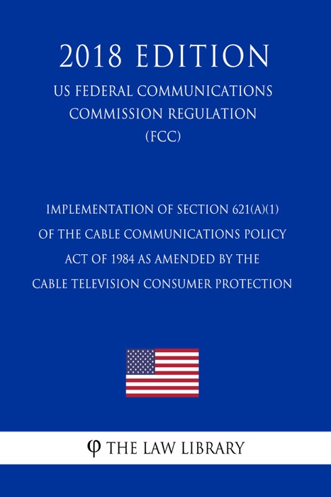 Implementation of Section 621(a)(1) of the Cable Communications Policy Act of 1984 as amended by the Cable Television Consumer Protection (US Federal Communications Commission Regulation) (FCC) (2018 Edition)