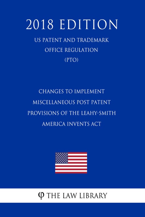 Changes to Implement Miscellaneous Post Patent Provisions of the Leahy-Smith America Invents Act (US Patent and Trademark Office Regulation) (PTO) (2018 Edition)
