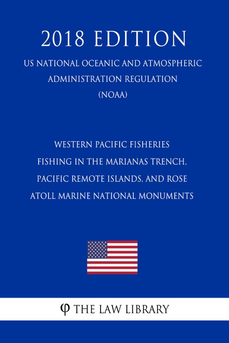 Western Pacific Fisheries - Fishing in the Marianas Trench, Pacific Remote Islands, and Rose Atoll Marine National Monuments (US National Oceanic and Atmospheric Administration Regulation) (NOAA) (2018 Edition)