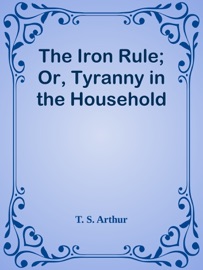 The Iron Rule; Or, Tyranny in the Household - T. S. Arthur by  T. S. Arthur PDF Download