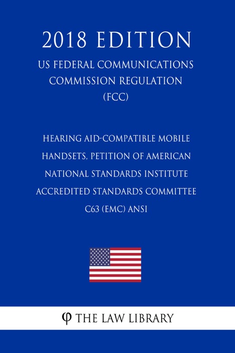 Hearing Aid-Compatible Mobile Handsets, Petition of American National Standards Institute Accredited Standards Committee C63 (EMC) ANSI (US Federal Communications Commission Regulation) (FCC) (2018 Edition)