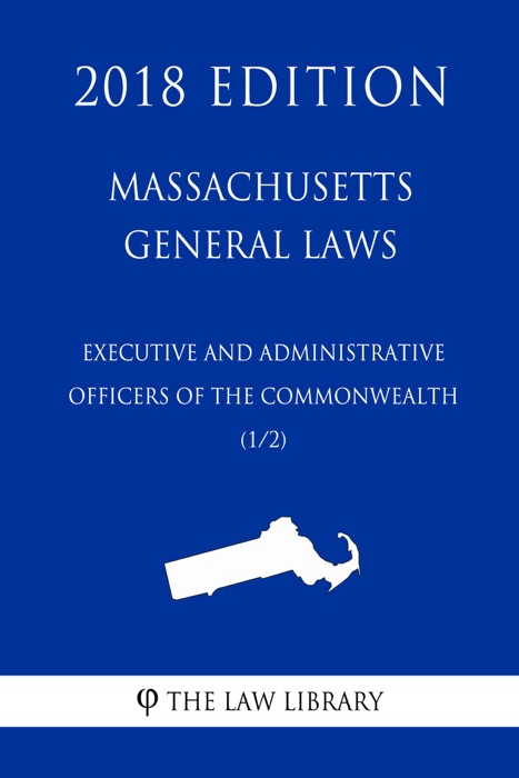 Massachusetts General Laws - Executive and Administrative Officers of the Commonwealth (1/2) (2018 Edition)