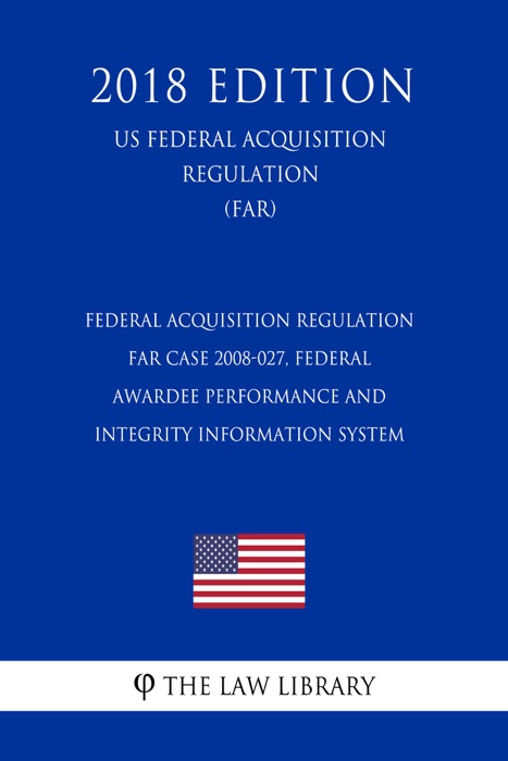 Federal Acquisition Regulation - FAR Case 2008-027, Federal Awardee Performance and Integrity Information System (US Federal Acquisition Regulation) (FAR) (2018 Edition)
