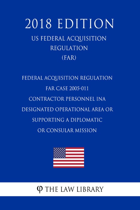 Federal Acquisition Regulation - FAR Case 2005-011 - Contractor Personnel ina Designated Operational Area or Supporting a Diplomatic or Consular Mission (US Federal Acquisition Regulation) (FAR) (2018 Edition)