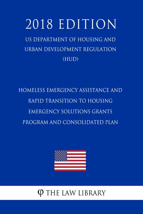 Homeless Emergency Assistance and Rapid Transition to Housing - Emergency Solutions Grants Program and Consolidated Plan (US Department of Housing and Urban Development Regulation) (HUD) (2018 Edition)