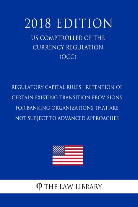 Regulatory Capital Rules - Retention of Certain Existing Transition Provisions for Banking Organizations That Are Not Subject to Advanced Approaches (US Comptroller of the Currency Regulation) (OCC) (2018 Edition)