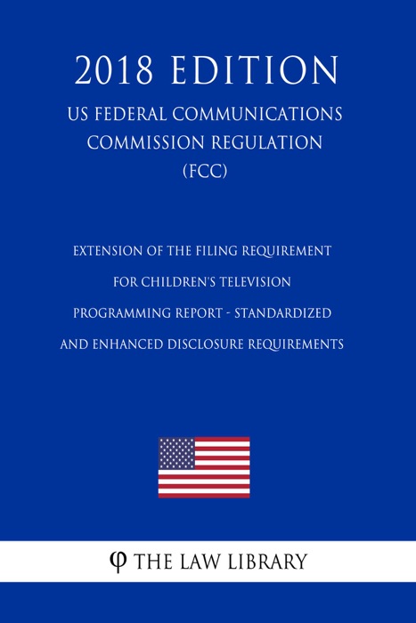 Extension of the Filing Requirement for Children's Television Programming Report - Standardized and Enhanced Disclosure Requirements (US Federal Communications Commission Regulation) (FCC) (2018 Edition)