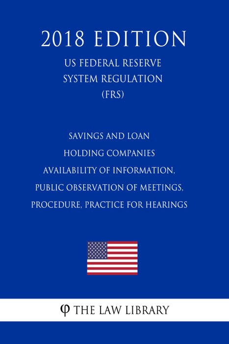 Savings and Loan Holding Companies Availability of Information, Public Observation of Meetings, Procedure, Practice for Hearings (US Federal Reserve System Regulation) (FRS) (2018 Edition)