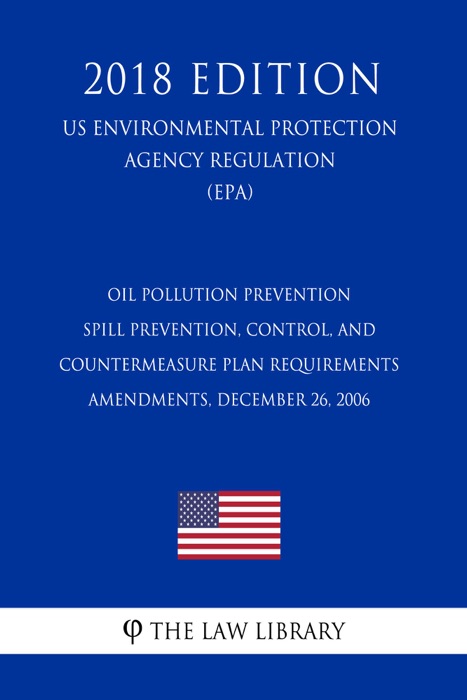 Oil Pollution Prevention - Spill Prevention, Control, and Countermeasure Plan Requirements - Amendments, December 26, 2006 (US Environmental Protection Agency Regulation) (EPA) (2018 Edition)