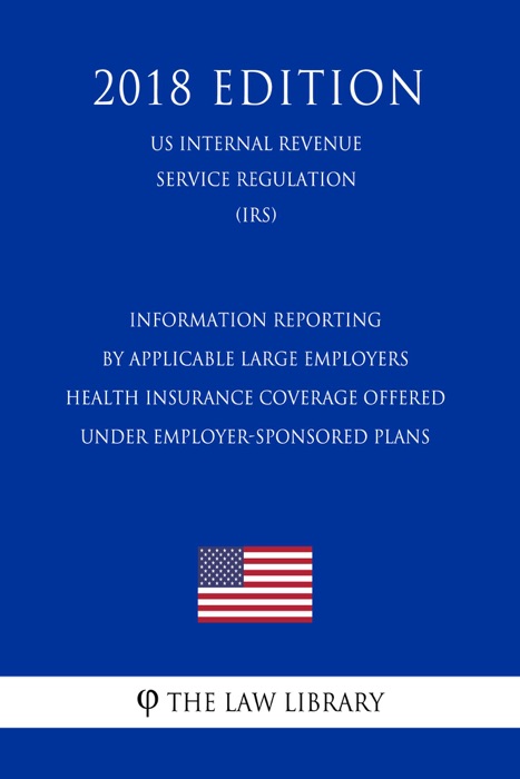 Information Reporting by Applicable Large Employers - Health Insurance Coverage Offered Under Employer-Sponsored Plans (US Internal Revenue Service Regulation) (IRS) (2018 Edition)