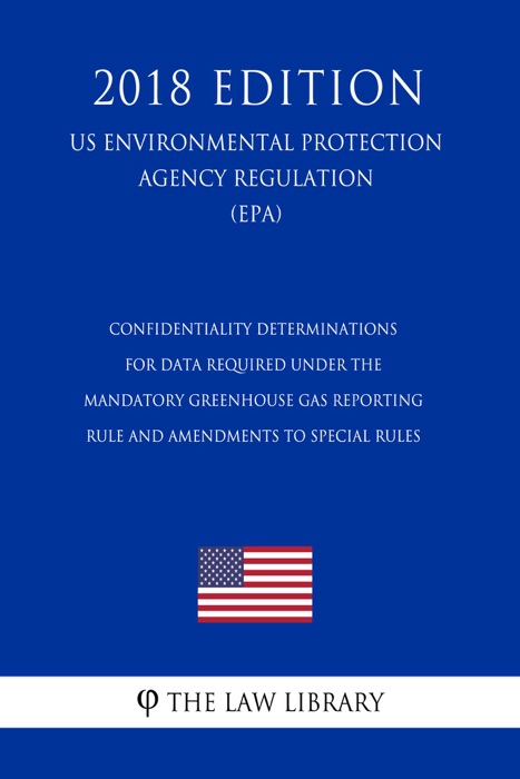 Confidentiality Determinations for Data Required Under the Mandatory Greenhouse Gas Reporting Rule and Amendments to Special Rules (US Environmental Protection Agency Regulation) (EPA) (2018 Edition)