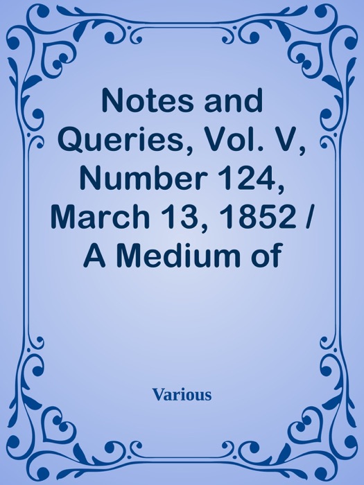 Notes and Queries, Vol. V, Number 124, March 13, 1852 / A Medium of Inter-communication for Literary Men, Artists, Antiquaries, Genealogists, etc.