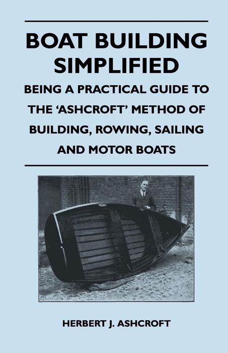 Boat Building Simplified - Being a Practical Guide to the 'Ashcroft' Method of Building, Rowing, Sailing and Motor Boats