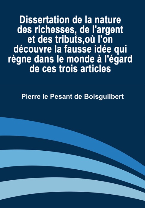 Dissertation de la Nature des Richesses, de L'argent et des Tributs, Où L'on Découvre la Fausse Idée Qui Règne dans le Monde à l'égard de Ces Trois Articles