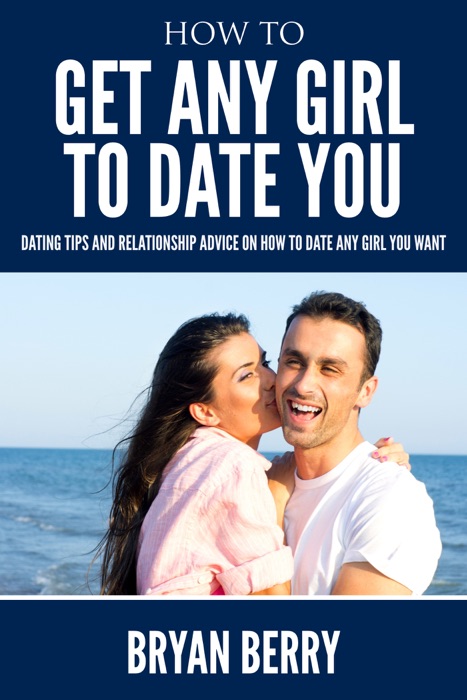 How To Get Any Girl To Date You : Dating Tips And Relationship Advice On How to Date Any Girl You Want