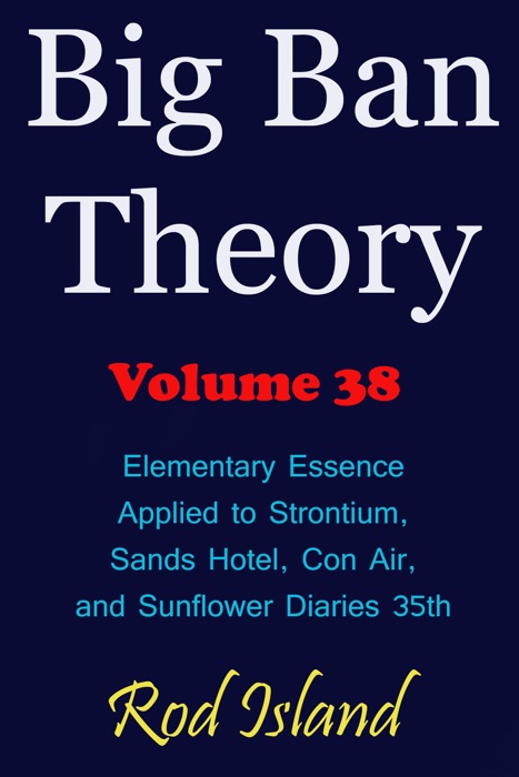 Big Ban Theory: Elementary Essence Applied to Strontium, Sands Hotel, Con Air, and Sunflower Diaries 35th, Volume 38