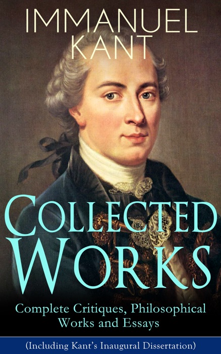 Collected Works of Immanuel Kant: Complete Critiques, Philosophical Works and Essays (Including Kant’s Inaugural Dissertation)