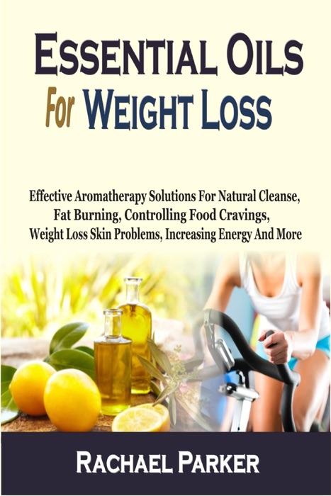 Essential Oils For Weight Loss: Effective Aromatherapy Solutions For Natural Cleanse, Fat Burning, Controlling Food Cravings, Weight Loss Skin Problems, Increasing Energy And More
