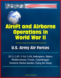 Airlift and Airborne Operations in World War II: U.S. Army Air Forces, DC-3, C-87, C-54, C-69, Helicopters, Gliders, Mediterranean, Frantic, Carpetbagger, Overlord, Market Garden, Flying the Hump