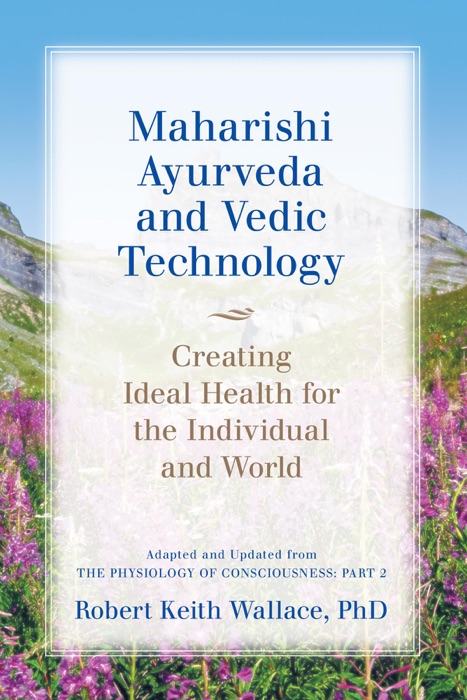 Maharishi Ayurveda and Vedic Technology: Creating Ideal Health for the Individual and World, Adapted and Updated from The Physiology of Consciousness