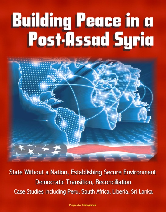 Building Peace in a Post-Assad Syria: State Without a Nation, Establishing Secure Environment, Democratic Transition, Reconciliation - Case Studies including Peru, South Africa, Liberia, Sri Lanka