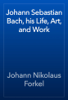 Johann Sebastian Bach, his Life, Art, and Work - Johann Nikolaus Forkel