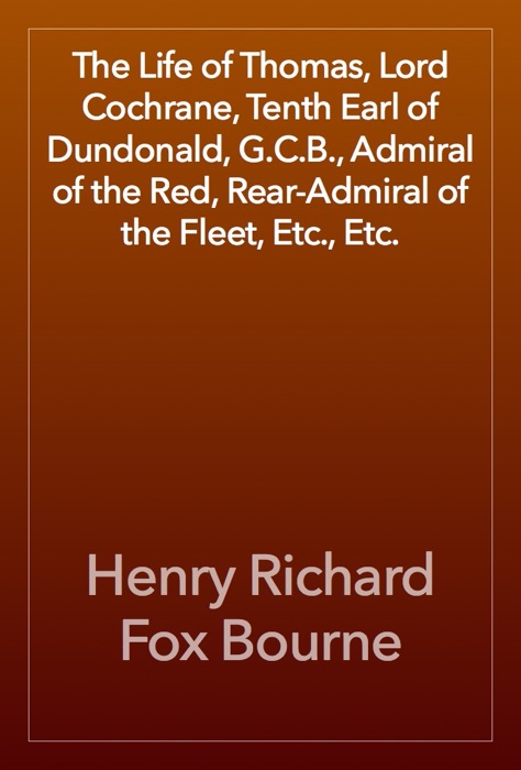 The Life of Thomas, Lord Cochrane, Tenth Earl of Dundonald, G.C.B., Admiral of the Red, Rear-Admiral of the Fleet, Etc., Etc.