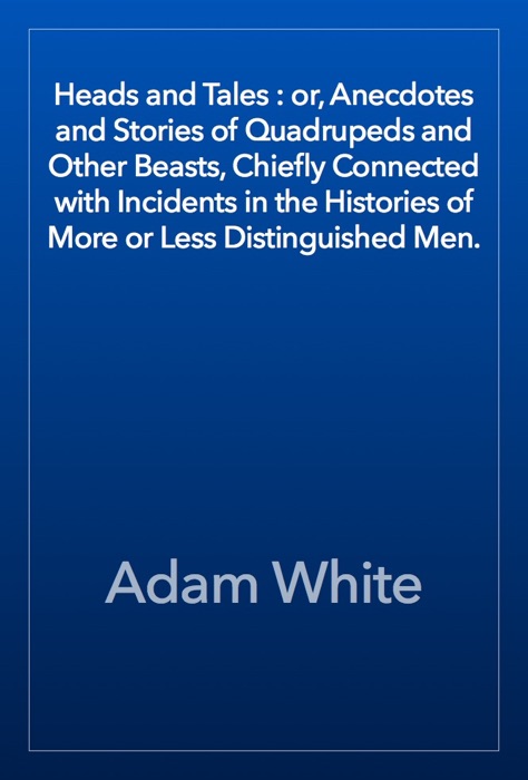 Heads and Tales : or, Anecdotes and Stories of Quadrupeds and Other Beasts, Chiefly Connected with Incidents in the Histories of More or Less Distinguished Men.