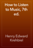 How to Listen to Music, 7th ed. - Henry Edward Krehbiel
