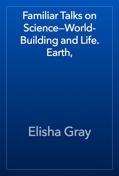 Familiar Talks on Science—World-Building and Life. Earth,